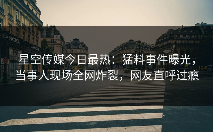 星空传媒今日最热：猛料事件曝光，当事人现场全网炸裂，网友直呼过瘾