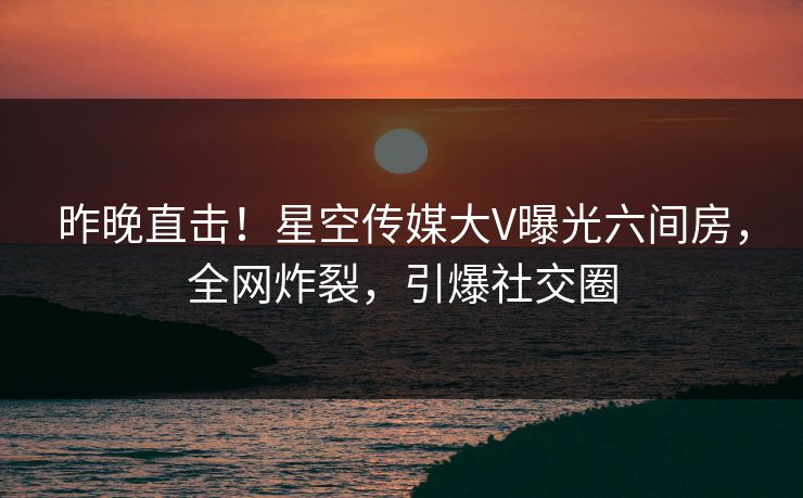 昨晚直击！星空传媒大V曝光六间房，全网炸裂，引爆社交圈