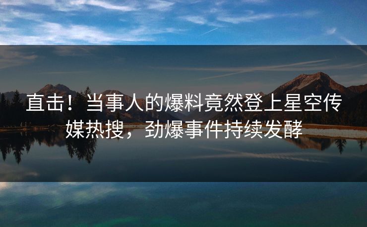 直击！当事人的爆料竟然登上星空传媒热搜，劲爆事件持续发酵