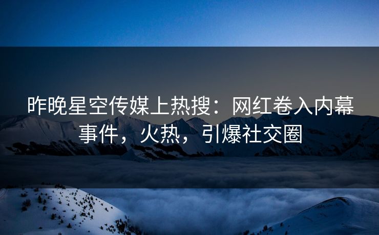 昨晚星空传媒上热搜：网红卷入内幕事件，火热，引爆社交圈