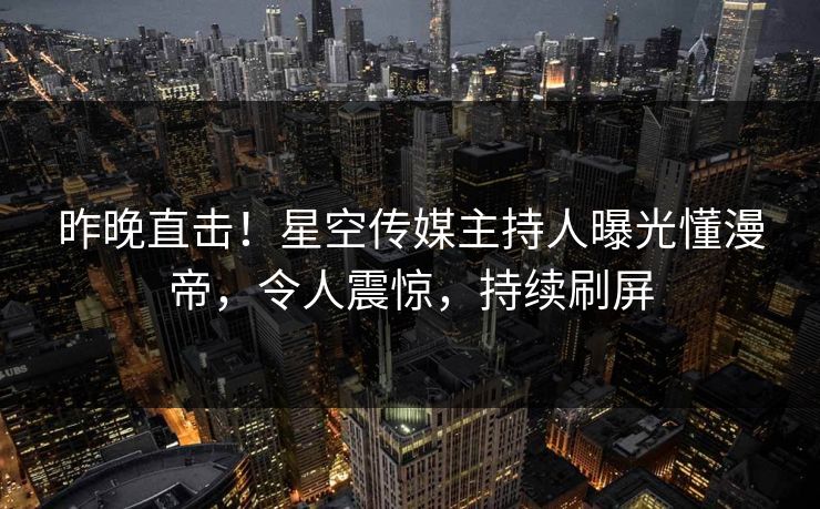 昨晚直击！星空传媒主持人曝光懂漫帝，令人震惊，持续刷屏