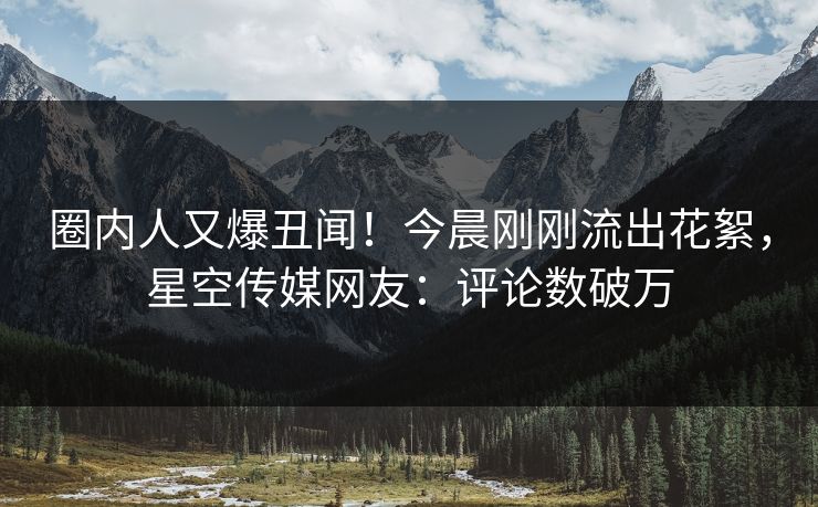 圈内人又爆丑闻！今晨刚刚流出花絮，星空传媒网友：评论数破万