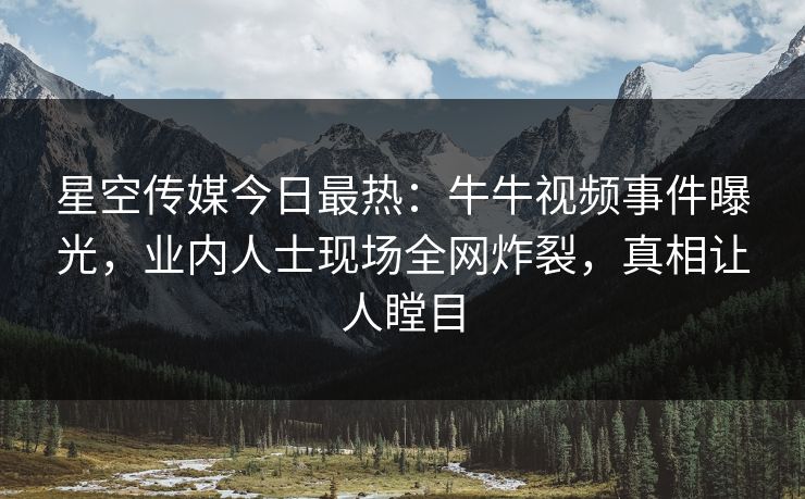 星空传媒今日最热：牛牛视频事件曝光，业内人士现场全网炸裂，真相让人瞠目