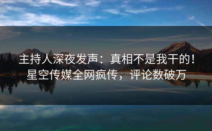 主持人深夜发声：真相不是我干的！星空传媒全网疯传，评论数破万