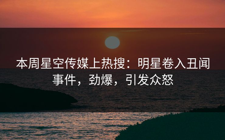 本周星空传媒上热搜：明星卷入丑闻事件，劲爆，引发众怒