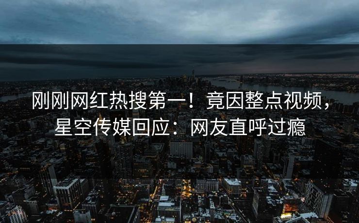 刚刚网红热搜第一！竟因整点视频，星空传媒回应：网友直呼过瘾