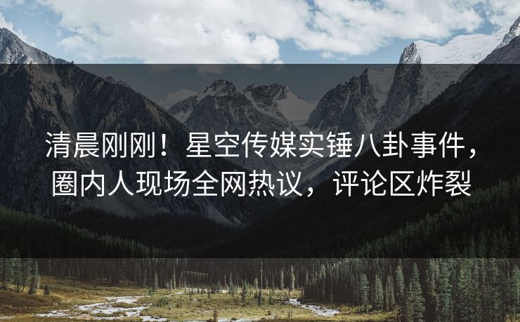 清晨刚刚！星空传媒实锤八卦事件，圈内人现场全网热议，评论区炸裂