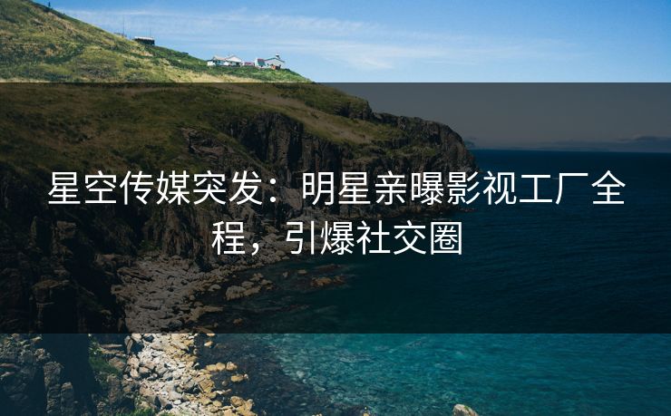 星空传媒突发：明星亲曝影视工厂全程，引爆社交圈