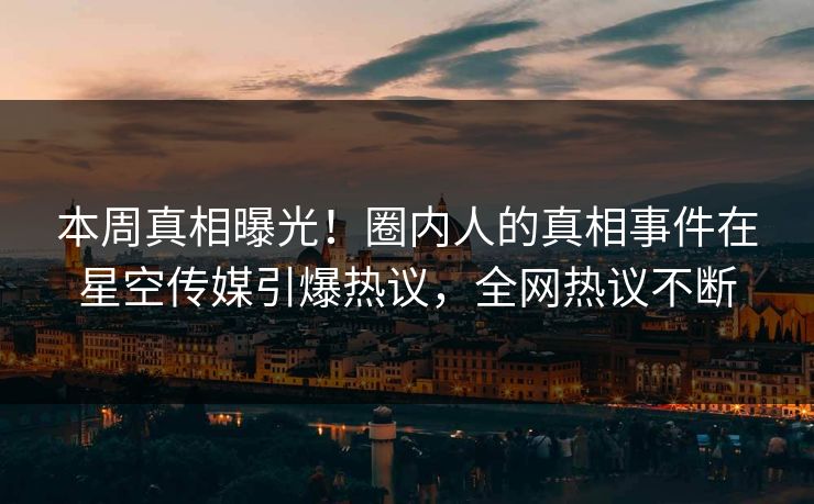 本周真相曝光！圈内人的真相事件在星空传媒引爆热议，全网热议不断