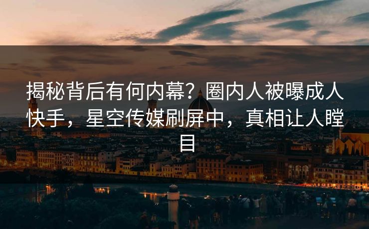 揭秘背后有何内幕？圈内人被曝成人快手，星空传媒刷屏中，真相让人瞠目