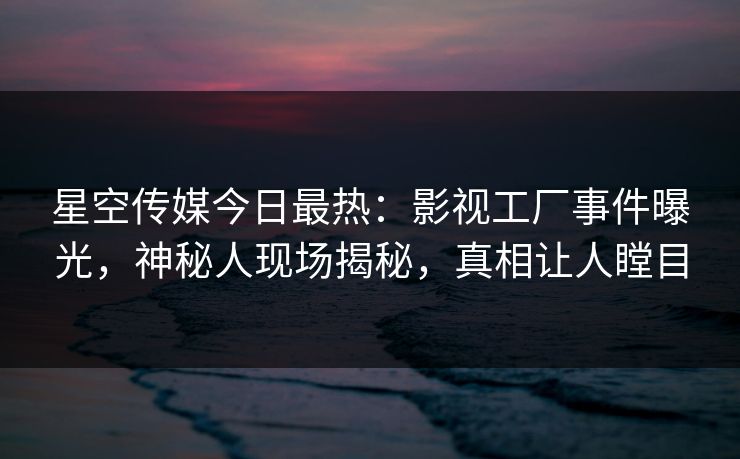 星空传媒今日最热：影视工厂事件曝光，神秘人现场揭秘，真相让人瞠目