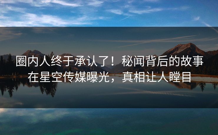圈内人终于承认了！秘闻背后的故事在星空传媒曝光，真相让人瞠目
