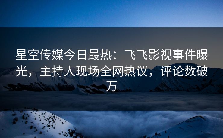 星空传媒今日最热：飞飞影视事件曝光，主持人现场全网热议，评论数破万
