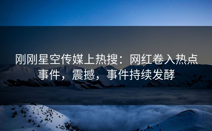 刚刚星空传媒上热搜：网红卷入热点事件，震撼，事件持续发酵