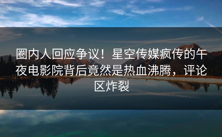 圈内人回应争议！星空传媒疯传的午夜电影院背后竟然是热血沸腾，评论区炸裂