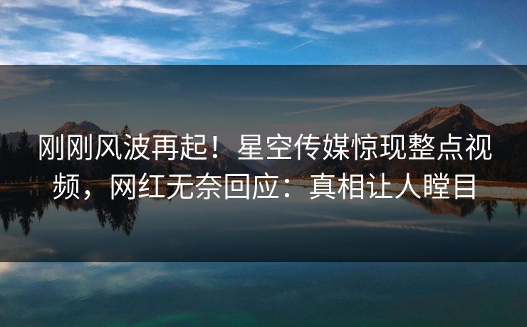 刚刚风波再起！星空传媒惊现整点视频，网红无奈回应：真相让人瞠目