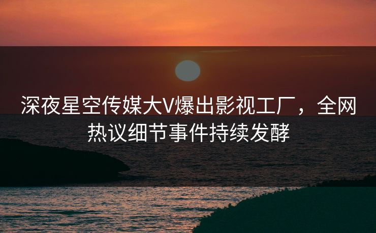 深夜星空传媒大V爆出影视工厂，全网热议细节事件持续发酵