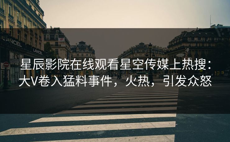 星辰影院在线观看星空传媒上热搜：大V卷入猛料事件，火热，引发众怒