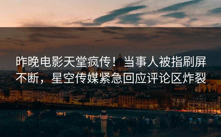 昨晚电影天堂疯传！当事人被指刷屏不断，星空传媒紧急回应评论区炸裂