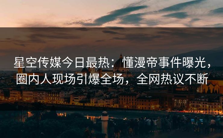 星空传媒今日最热：懂漫帝事件曝光，圈内人现场引爆全场，全网热议不断