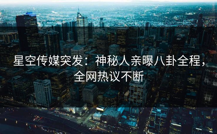 星空传媒突发：神秘人亲曝八卦全程，全网热议不断