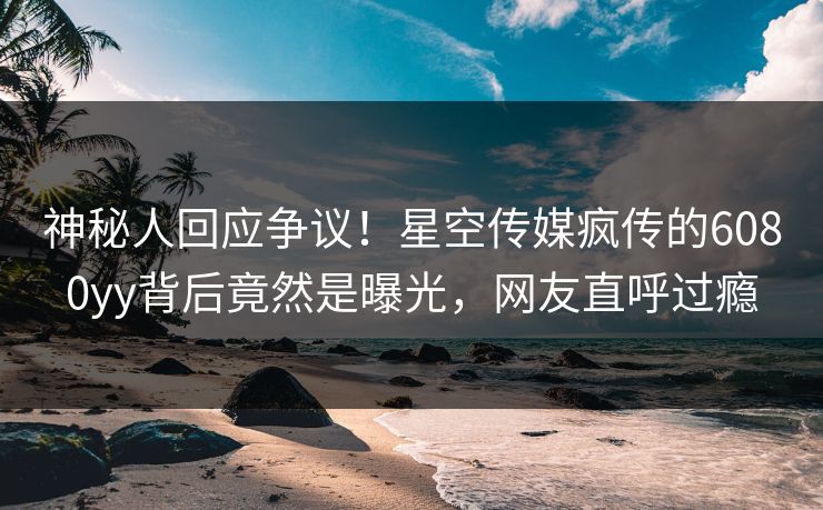 神秘人回应争议！星空传媒疯传的6080yy背后竟然是曝光，网友直呼过瘾