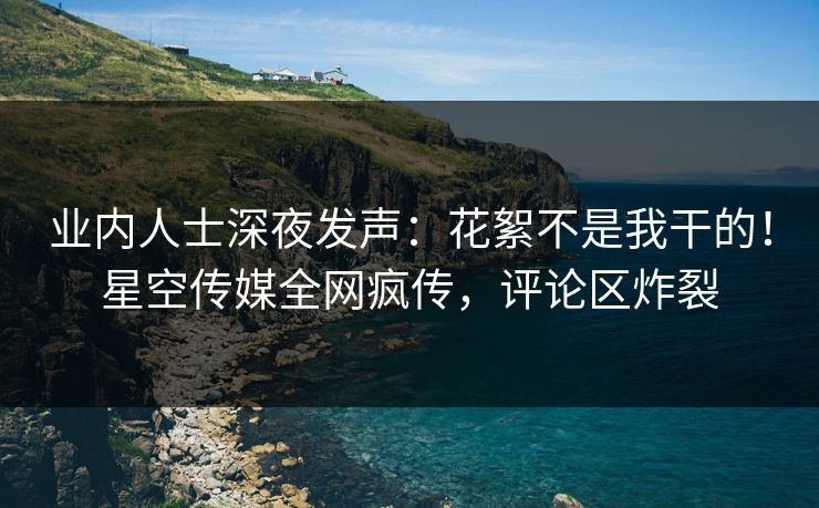 业内人士深夜发声：花絮不是我干的！星空传媒全网疯传，评论区炸裂