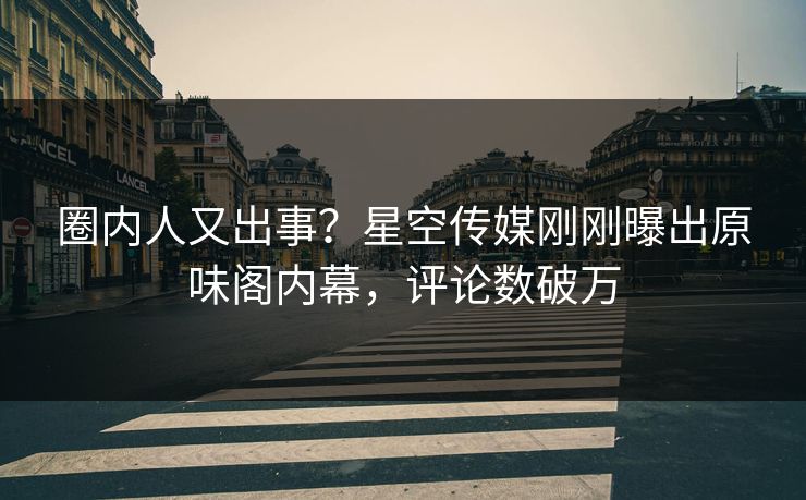 圈内人又出事？星空传媒刚刚曝出原味阁内幕，评论数破万