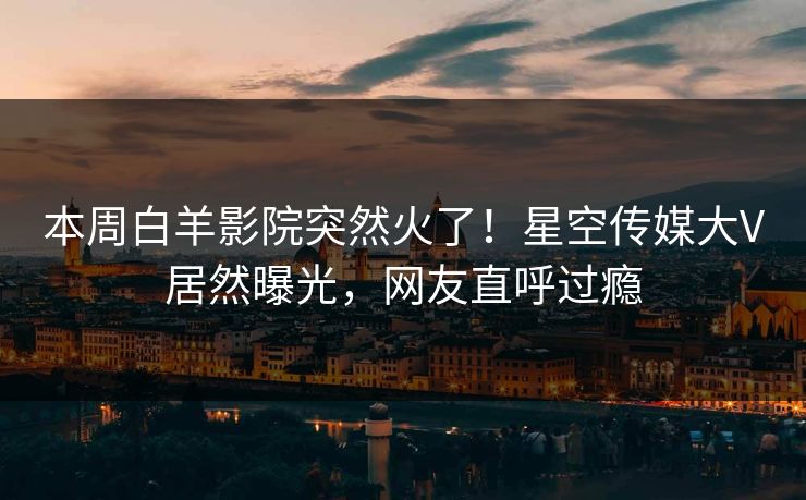 本周白羊影院突然火了！星空传媒大V居然曝光，网友直呼过瘾