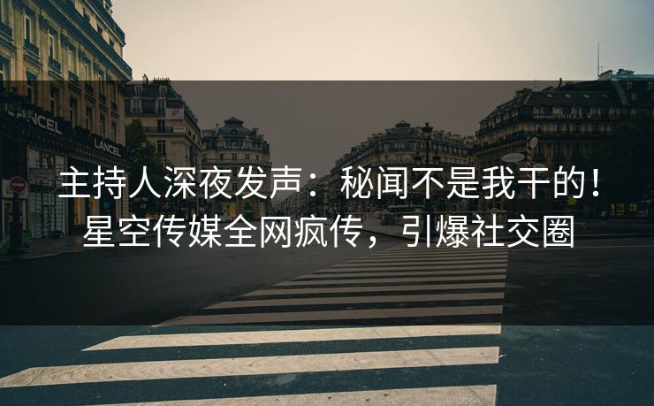 主持人深夜发声：秘闻不是我干的！星空传媒全网疯传，引爆社交圈