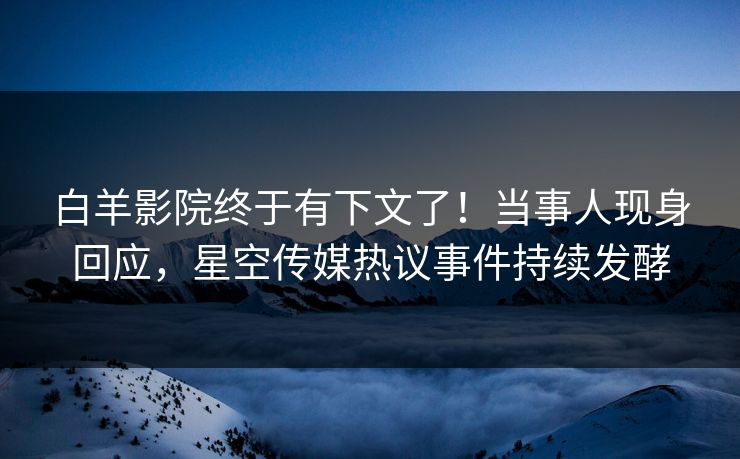 白羊影院终于有下文了！当事人现身回应，星空传媒热议事件持续发酵
