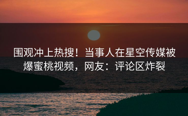 围观冲上热搜！当事人在星空传媒被爆蜜桃视频，网友：评论区炸裂