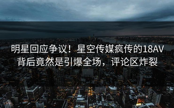 明星回应争议！星空传媒疯传的18AV背后竟然是引爆全场，评论区炸裂