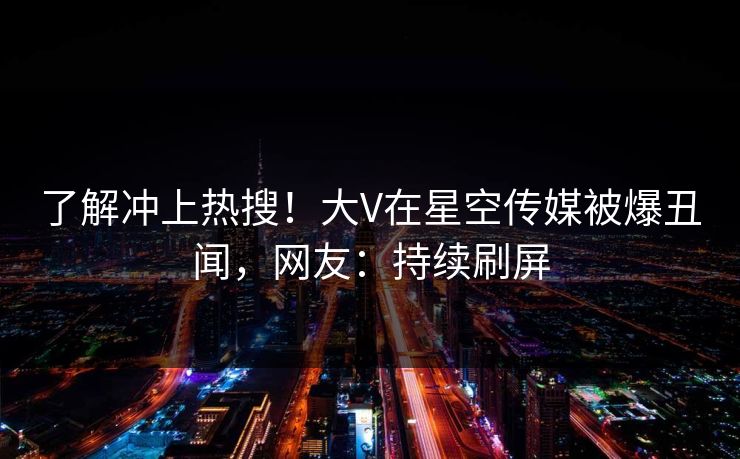 了解冲上热搜！大V在星空传媒被爆丑闻，网友：持续刷屏