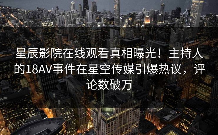 星辰影院在线观看真相曝光！主持人的18AV事件在星空传媒引爆热议，评论数破万