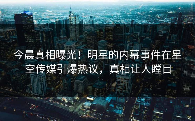 今晨真相曝光！明星的内幕事件在星空传媒引爆热议，真相让人瞠目