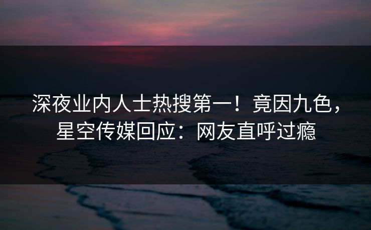 深夜业内人士热搜第一！竟因九色，星空传媒回应：网友直呼过瘾