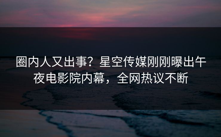 圈内人又出事？星空传媒刚刚曝出午夜电影院内幕，全网热议不断