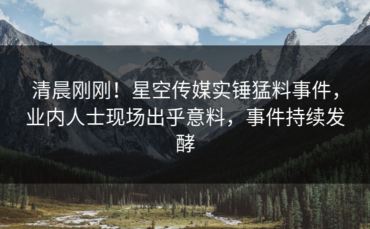 清晨刚刚！星空传媒实锤猛料事件，业内人士现场出乎意料，事件持续发酵
