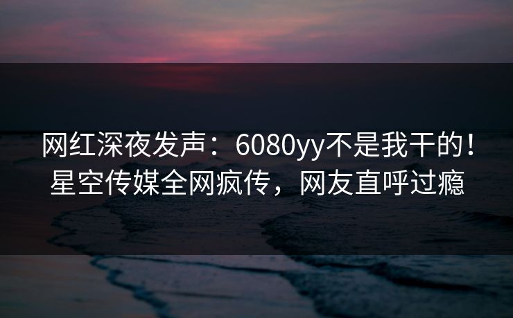 网红深夜发声：6080yy不是我干的！星空传媒全网疯传，网友直呼过瘾