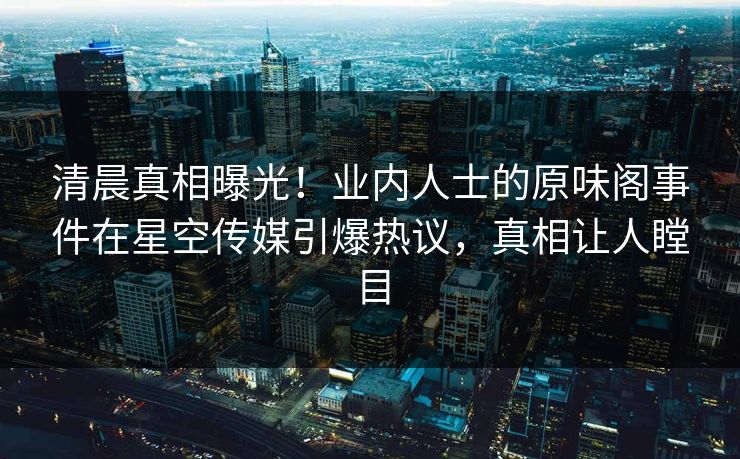 清晨真相曝光！业内人士的原味阁事件在星空传媒引爆热议，真相让人瞠目