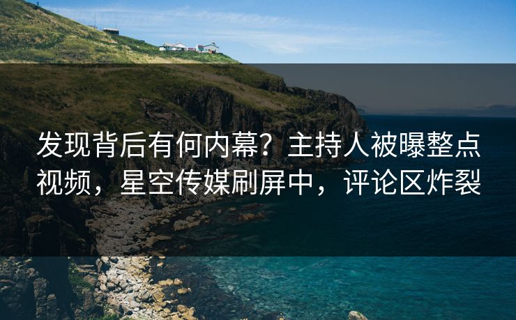 发现背后有何内幕？主持人被曝整点视频，星空传媒刷屏中，评论区炸裂
