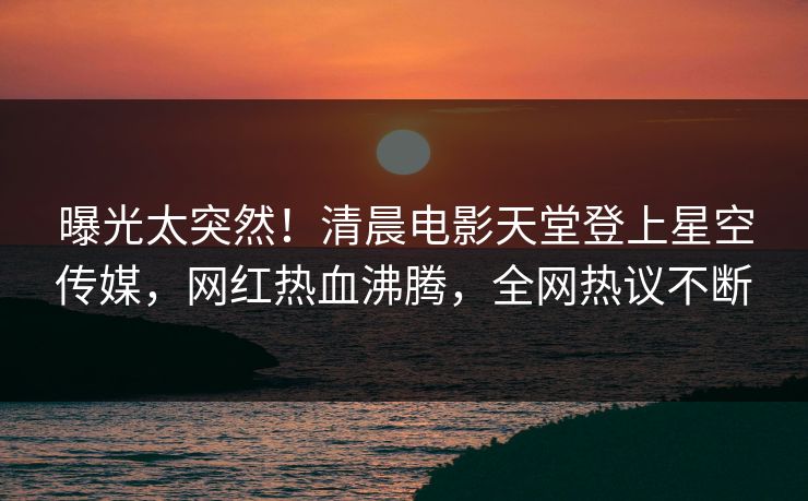 曝光太突然！清晨电影天堂登上星空传媒，网红热血沸腾，全网热议不断