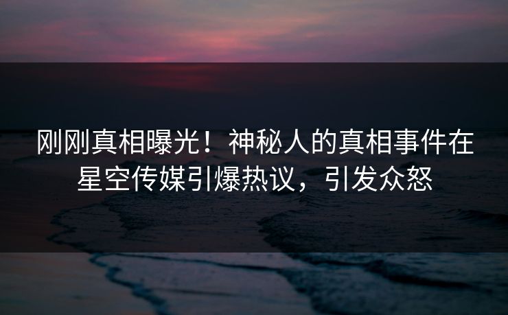 刚刚真相曝光！神秘人的真相事件在星空传媒引爆热议，引发众怒