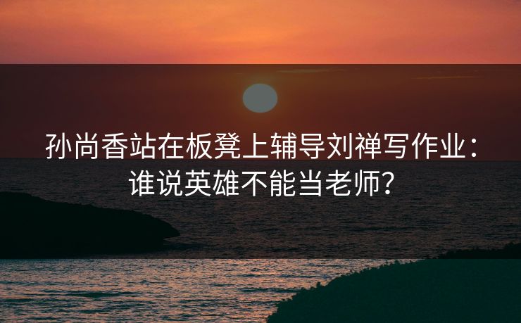 孙尚香站在板凳上辅导刘禅写作业：谁说英雄不能当老师？