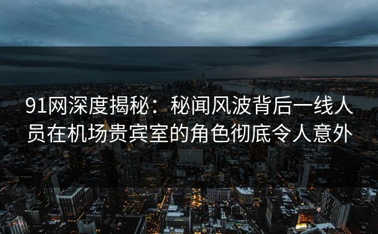 91网深度揭秘：秘闻风波背后一线人员在机场贵宾室的角色彻底令人意外