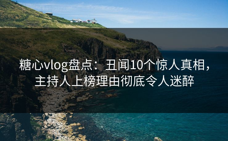 糖心vlog盘点：丑闻10个惊人真相，主持人上榜理由彻底令人迷醉