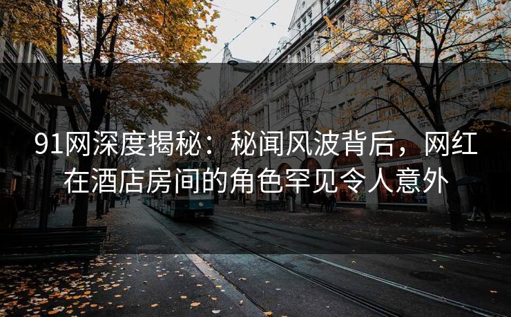91网深度揭秘：秘闻风波背后，网红在酒店房间的角色罕见令人意外