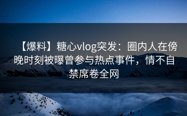 【爆料】糖心vlog突发：圈内人在傍晚时刻被曝曾参与热点事件，情不自禁席卷全网