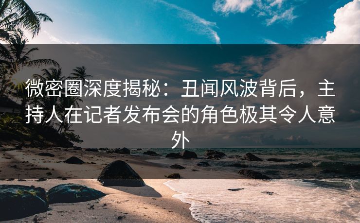 微密圈深度揭秘：丑闻风波背后，主持人在记者发布会的角色极其令人意外